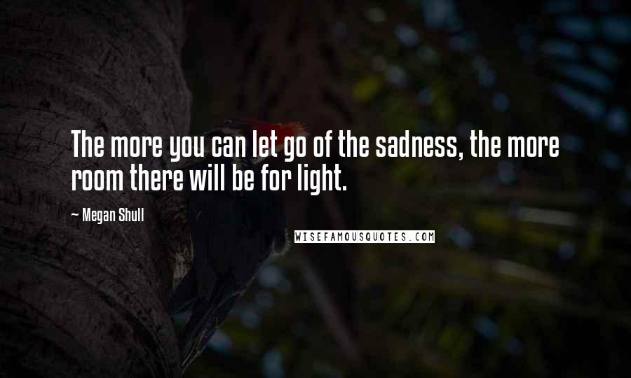 Megan Shull Quotes: The more you can let go of the sadness, the more room there will be for light.