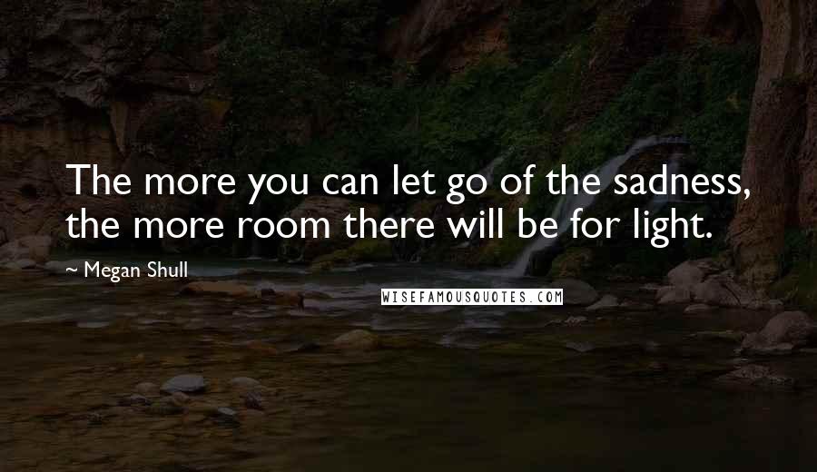 Megan Shull Quotes: The more you can let go of the sadness, the more room there will be for light.