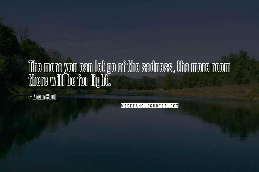 Megan Shull Quotes: The more you can let go of the sadness, the more room there will be for light.