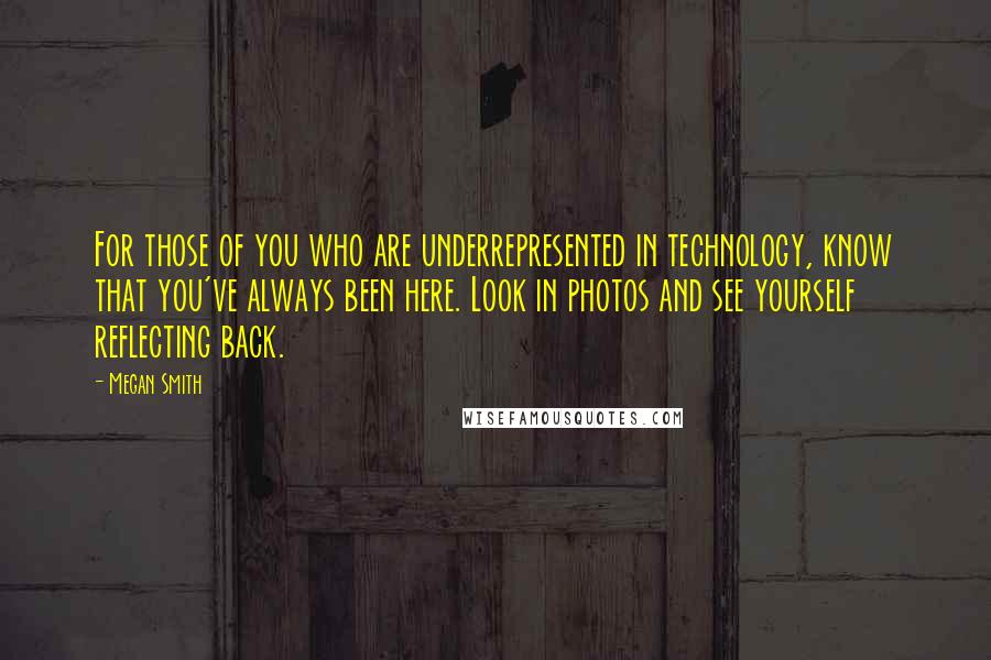 Megan Smith Quotes: For those of you who are underrepresented in technology, know that you've always been here. Look in photos and see yourself reflecting back.