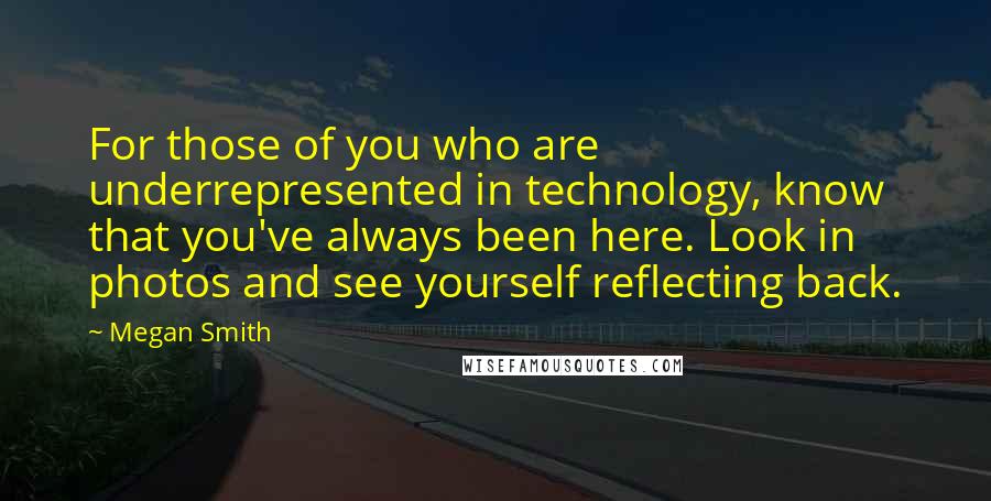 Megan Smith Quotes: For those of you who are underrepresented in technology, know that you've always been here. Look in photos and see yourself reflecting back.