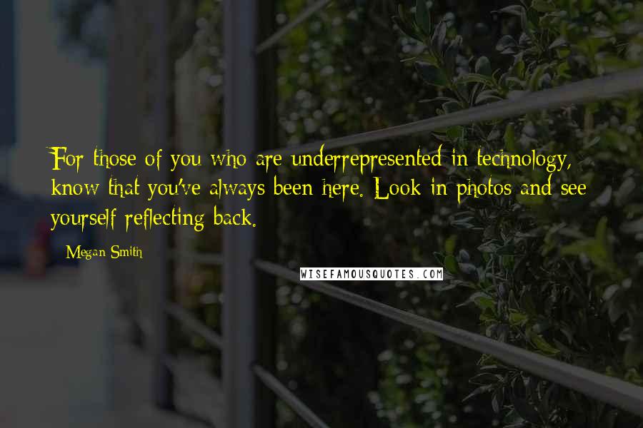 Megan Smith Quotes: For those of you who are underrepresented in technology, know that you've always been here. Look in photos and see yourself reflecting back.