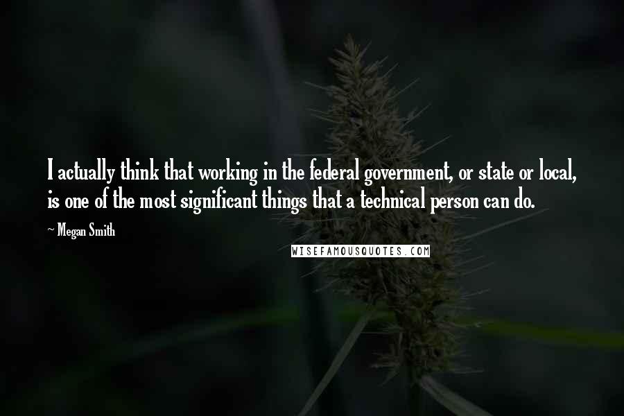 Megan Smith Quotes: I actually think that working in the federal government, or state or local, is one of the most significant things that a technical person can do.