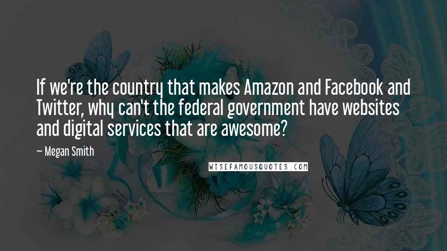 Megan Smith Quotes: If we're the country that makes Amazon and Facebook and Twitter, why can't the federal government have websites and digital services that are awesome?