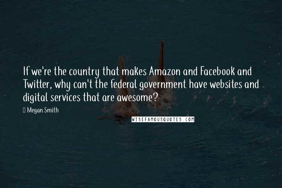 Megan Smith Quotes: If we're the country that makes Amazon and Facebook and Twitter, why can't the federal government have websites and digital services that are awesome?