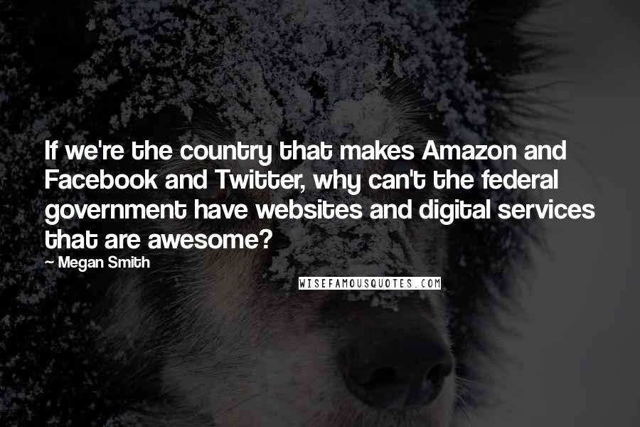 Megan Smith Quotes: If we're the country that makes Amazon and Facebook and Twitter, why can't the federal government have websites and digital services that are awesome?