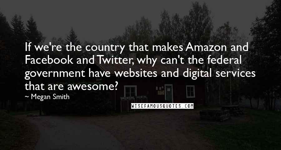 Megan Smith Quotes: If we're the country that makes Amazon and Facebook and Twitter, why can't the federal government have websites and digital services that are awesome?