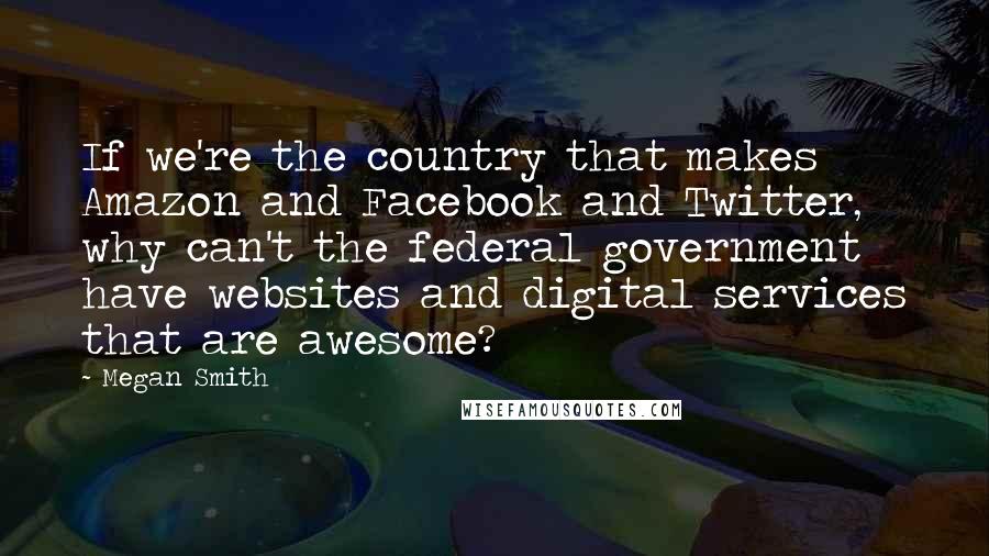 Megan Smith Quotes: If we're the country that makes Amazon and Facebook and Twitter, why can't the federal government have websites and digital services that are awesome?