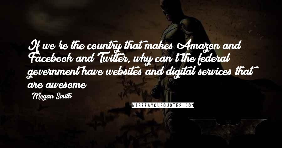 Megan Smith Quotes: If we're the country that makes Amazon and Facebook and Twitter, why can't the federal government have websites and digital services that are awesome?