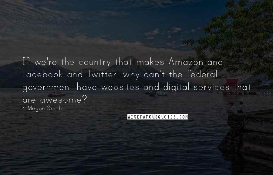 Megan Smith Quotes: If we're the country that makes Amazon and Facebook and Twitter, why can't the federal government have websites and digital services that are awesome?