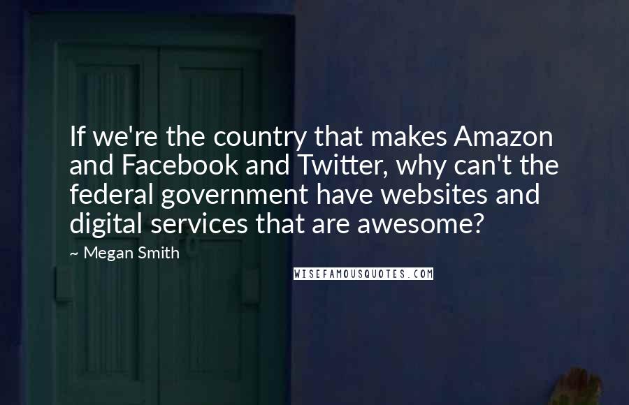 Megan Smith Quotes: If we're the country that makes Amazon and Facebook and Twitter, why can't the federal government have websites and digital services that are awesome?