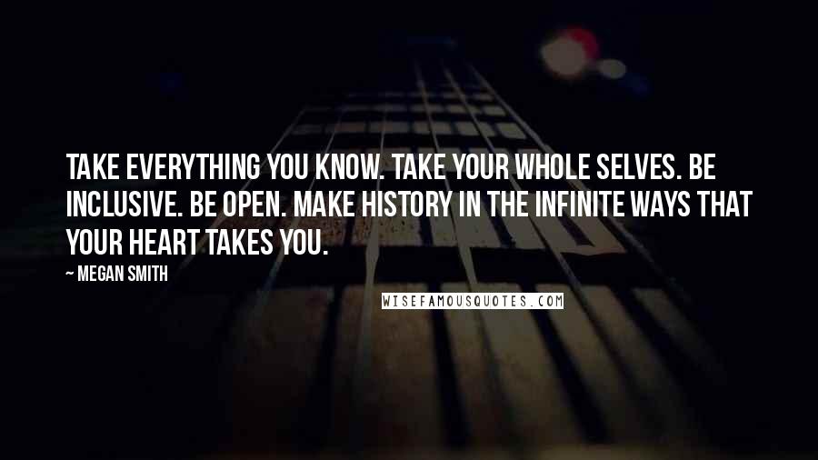 Megan Smith Quotes: Take everything you know. Take your whole selves. Be inclusive. Be open. Make history in the infinite ways that your heart takes you.