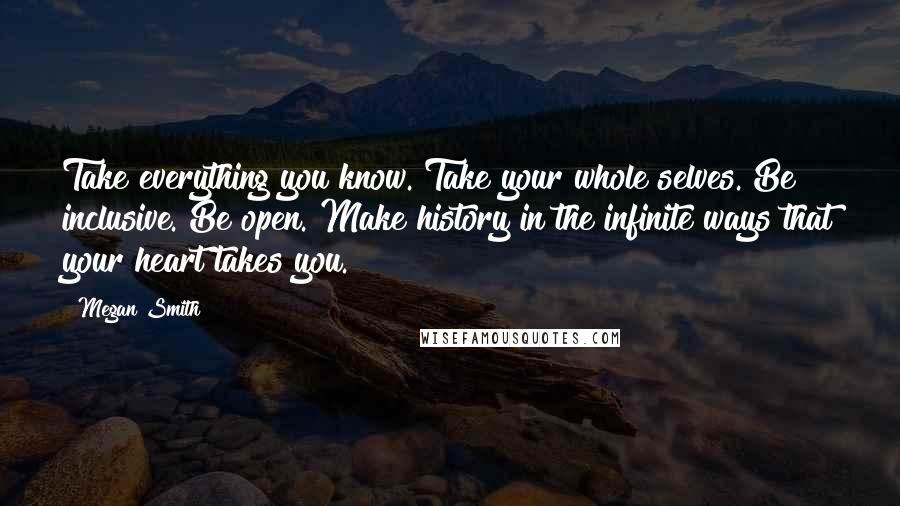 Megan Smith Quotes: Take everything you know. Take your whole selves. Be inclusive. Be open. Make history in the infinite ways that your heart takes you.