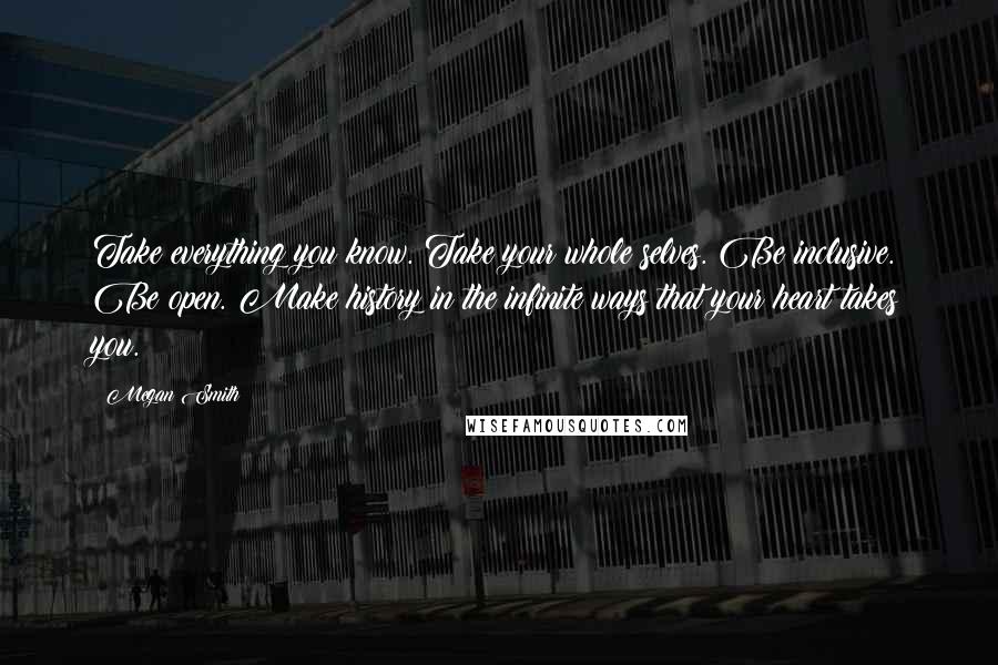 Megan Smith Quotes: Take everything you know. Take your whole selves. Be inclusive. Be open. Make history in the infinite ways that your heart takes you.