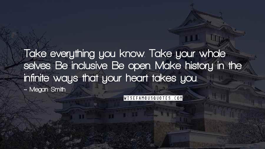 Megan Smith Quotes: Take everything you know. Take your whole selves. Be inclusive. Be open. Make history in the infinite ways that your heart takes you.