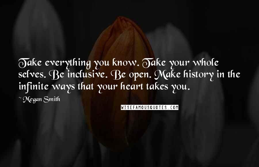 Megan Smith Quotes: Take everything you know. Take your whole selves. Be inclusive. Be open. Make history in the infinite ways that your heart takes you.