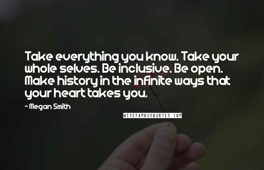 Megan Smith Quotes: Take everything you know. Take your whole selves. Be inclusive. Be open. Make history in the infinite ways that your heart takes you.