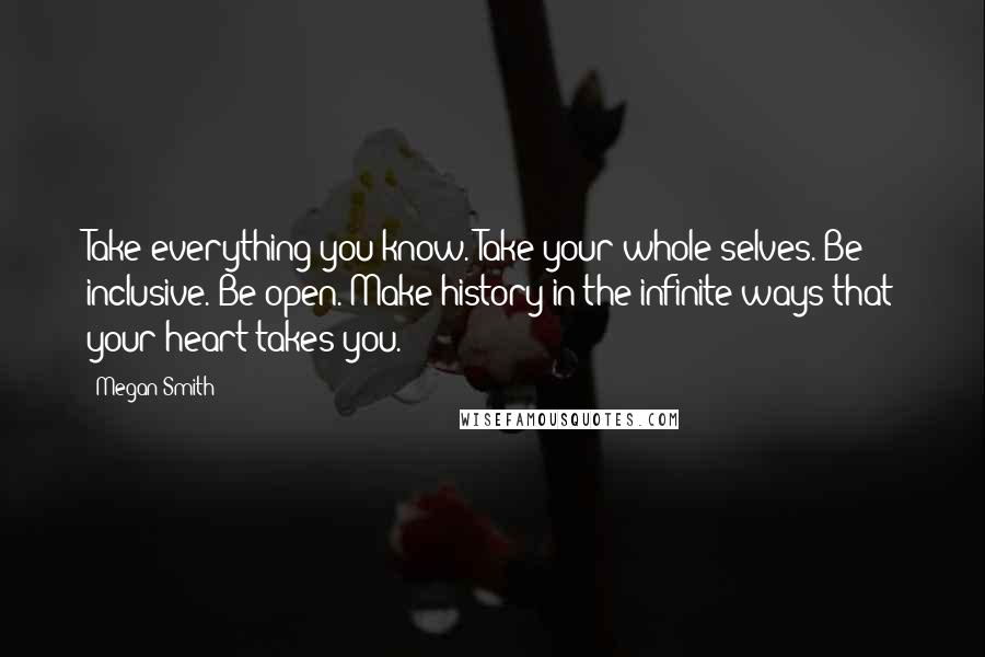 Megan Smith Quotes: Take everything you know. Take your whole selves. Be inclusive. Be open. Make history in the infinite ways that your heart takes you.