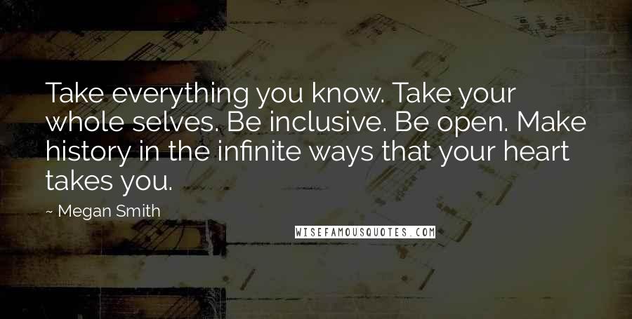 Megan Smith Quotes: Take everything you know. Take your whole selves. Be inclusive. Be open. Make history in the infinite ways that your heart takes you.