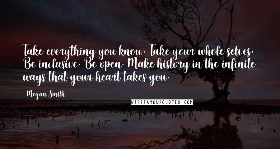 Megan Smith Quotes: Take everything you know. Take your whole selves. Be inclusive. Be open. Make history in the infinite ways that your heart takes you.