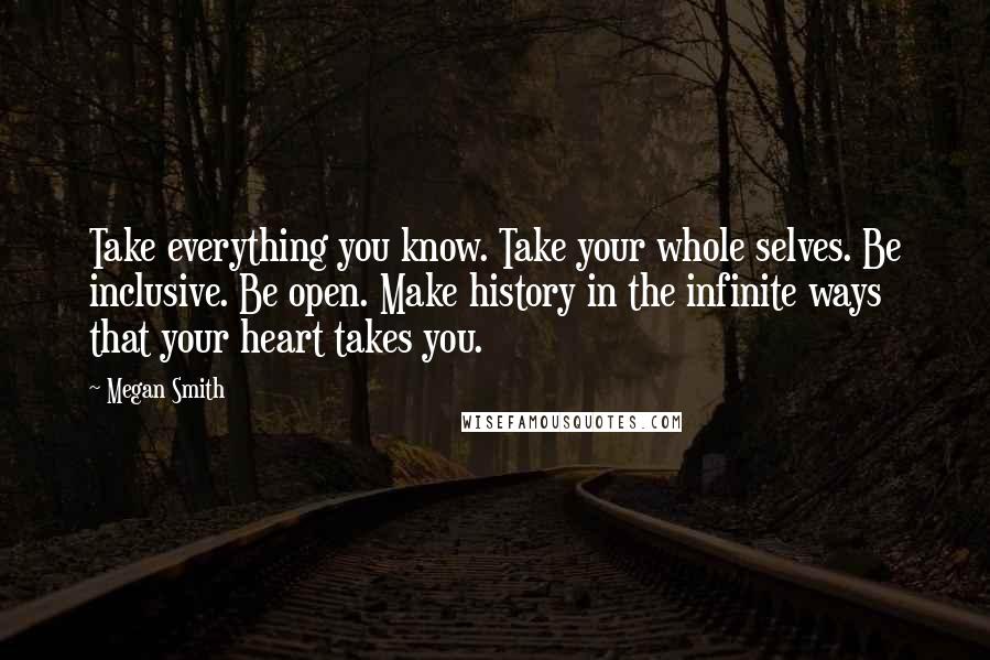 Megan Smith Quotes: Take everything you know. Take your whole selves. Be inclusive. Be open. Make history in the infinite ways that your heart takes you.