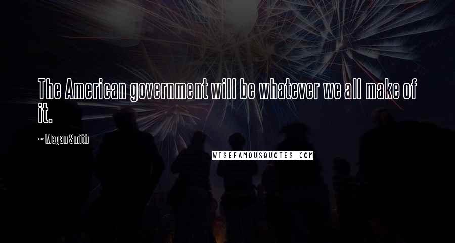 Megan Smith Quotes: The American government will be whatever we all make of it.