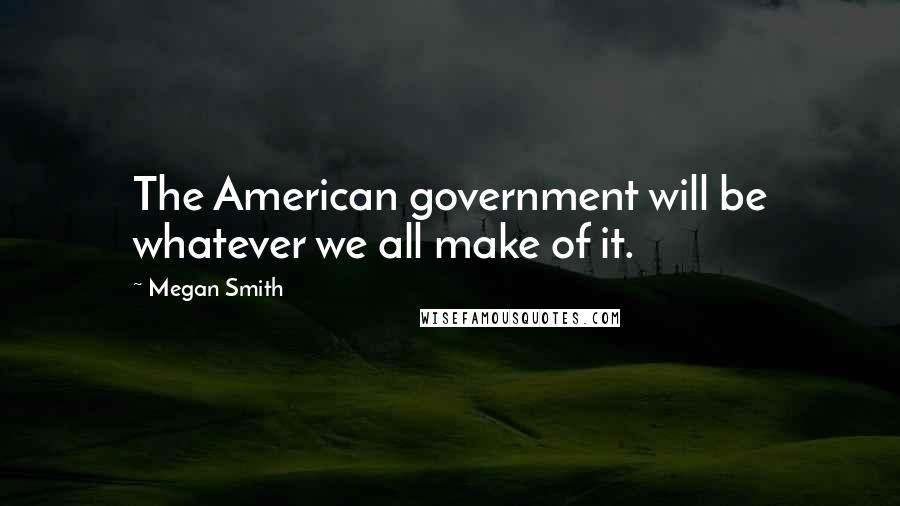 Megan Smith Quotes: The American government will be whatever we all make of it.