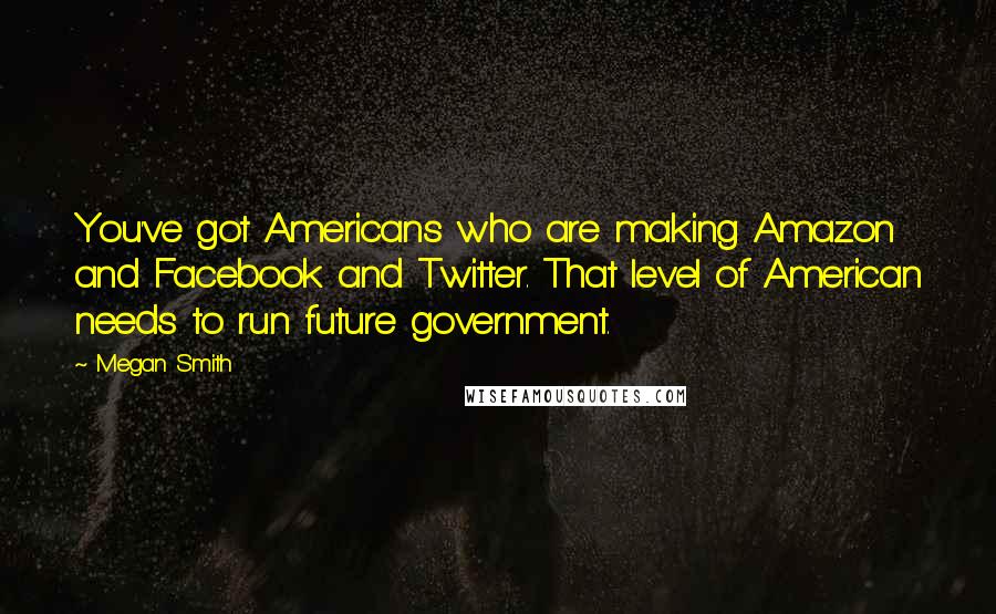 Megan Smith Quotes: You've got Americans who are making Amazon and Facebook and Twitter. That level of American needs to run future government.