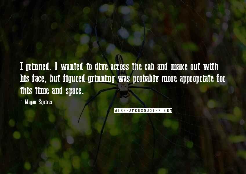 Megan Squires Quotes: I grinned. I wanted to dive across the cab and make out with his face, but figured grinning was probably more appropriate for this time and space.