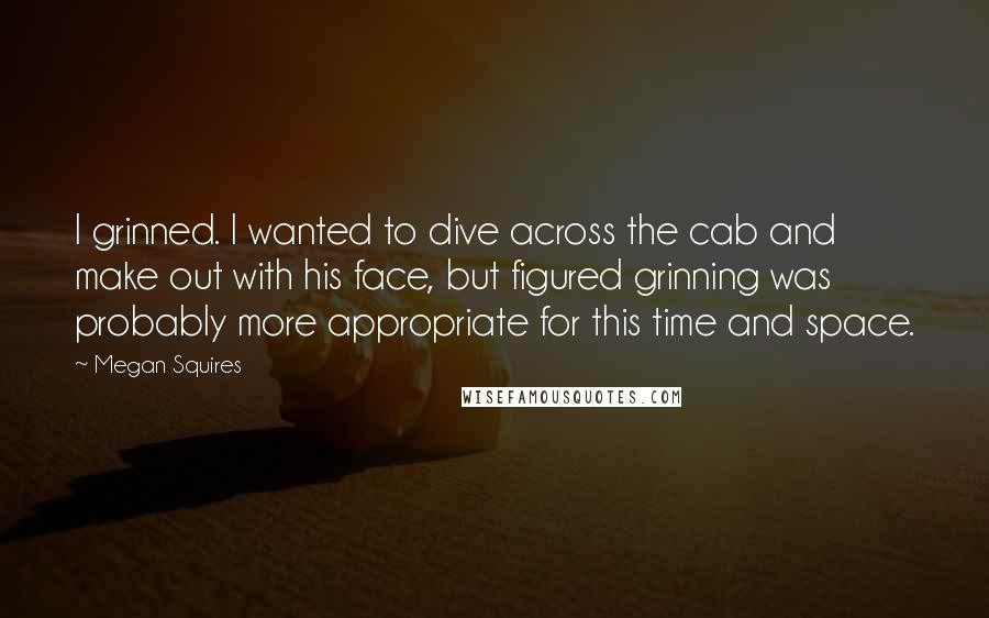 Megan Squires Quotes: I grinned. I wanted to dive across the cab and make out with his face, but figured grinning was probably more appropriate for this time and space.