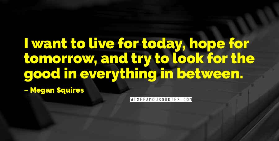 Megan Squires Quotes: I want to live for today, hope for tomorrow, and try to look for the good in everything in between.