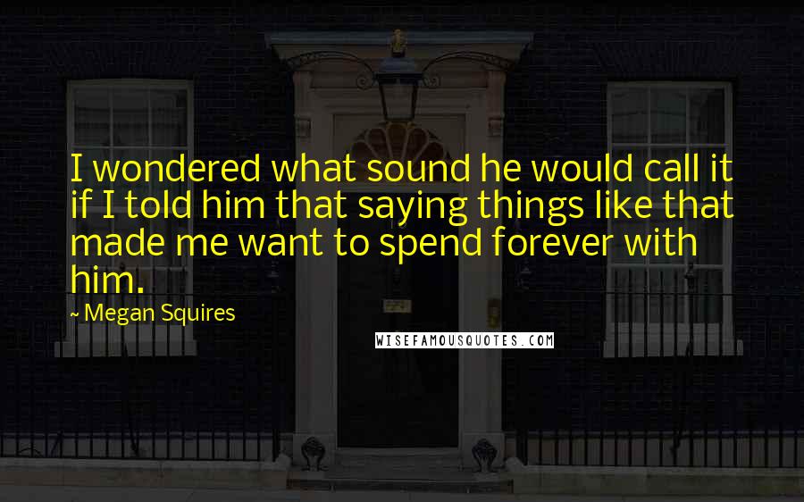 Megan Squires Quotes: I wondered what sound he would call it if I told him that saying things like that made me want to spend forever with him.