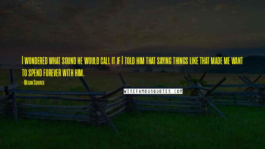 Megan Squires Quotes: I wondered what sound he would call it if I told him that saying things like that made me want to spend forever with him.