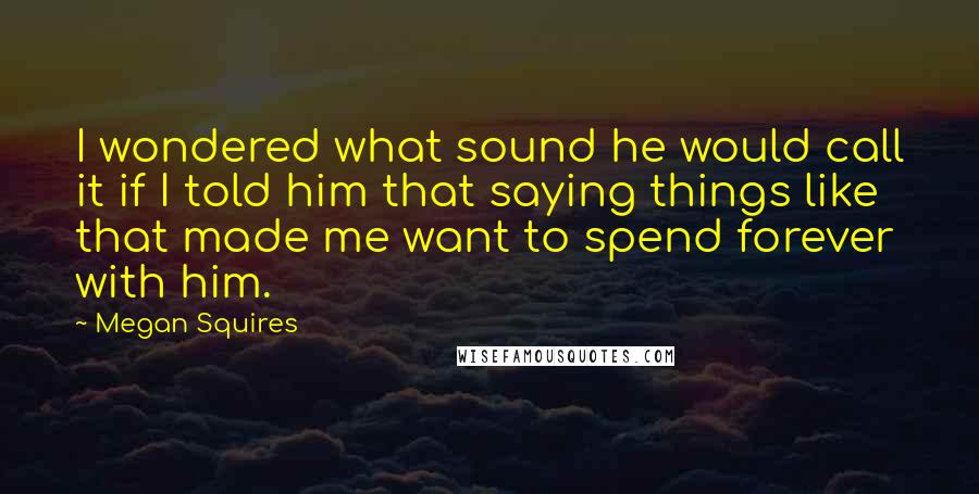Megan Squires Quotes: I wondered what sound he would call it if I told him that saying things like that made me want to spend forever with him.