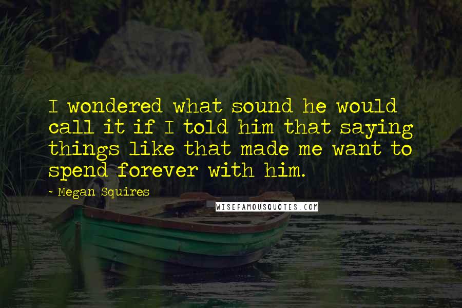 Megan Squires Quotes: I wondered what sound he would call it if I told him that saying things like that made me want to spend forever with him.