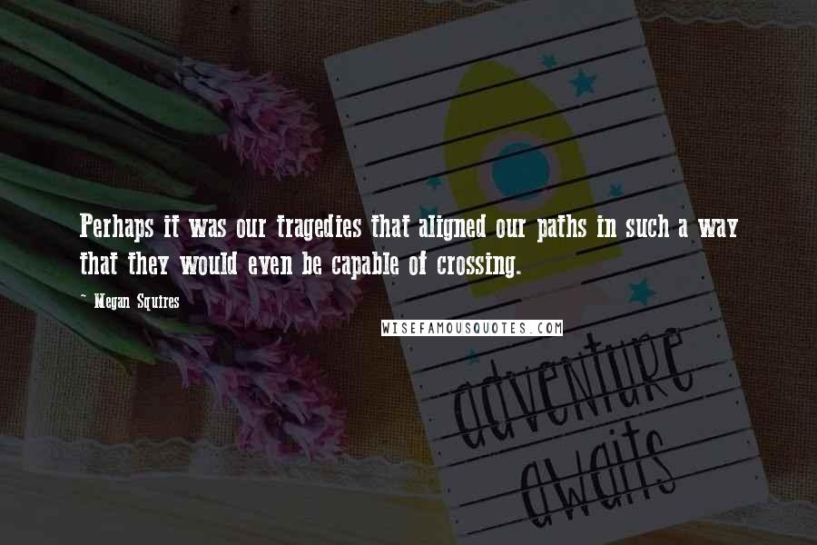 Megan Squires Quotes: Perhaps it was our tragedies that aligned our paths in such a way that they would even be capable of crossing.