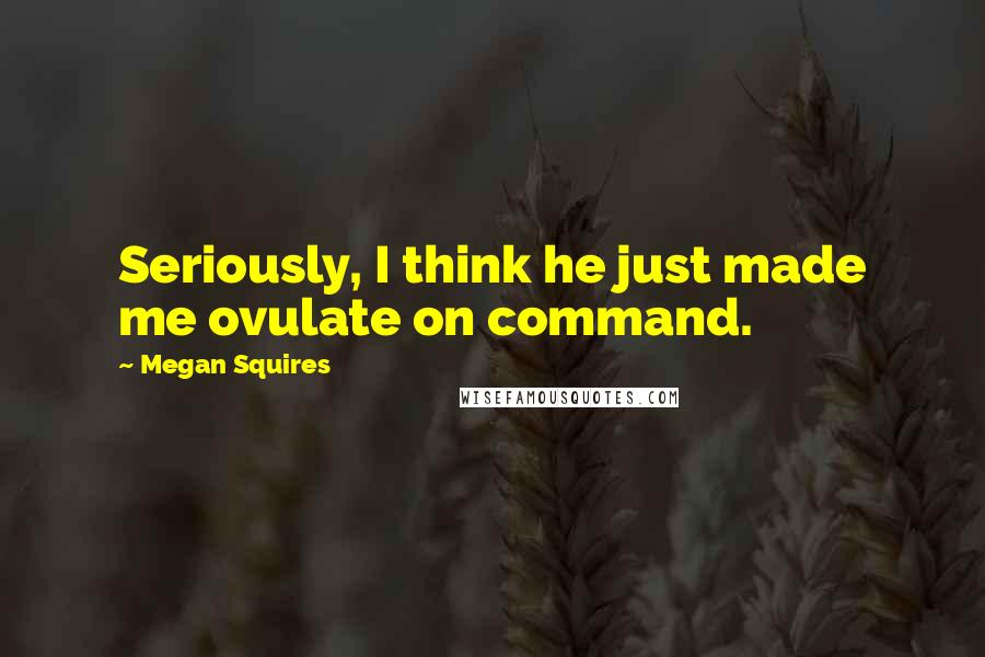 Megan Squires Quotes: Seriously, I think he just made me ovulate on command.