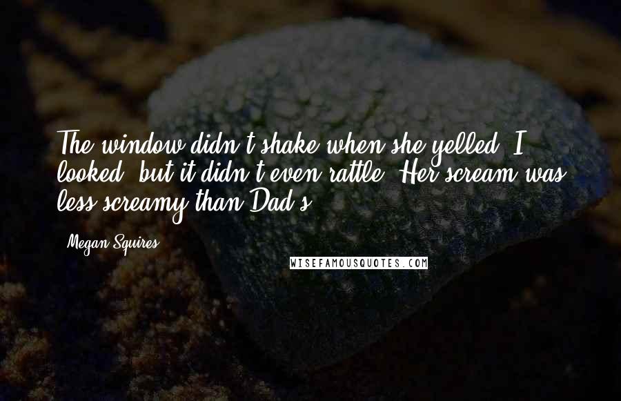 Megan Squires Quotes: The window didn't shake when she yelled. I looked, but it didn't even rattle. Her scream was less screamy than Dad's.