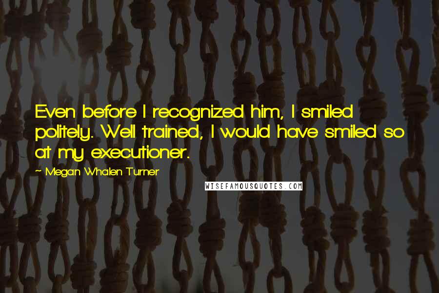 Megan Whalen Turner Quotes: Even before I recognized him, I smiled politely. Well trained, I would have smiled so at my executioner.