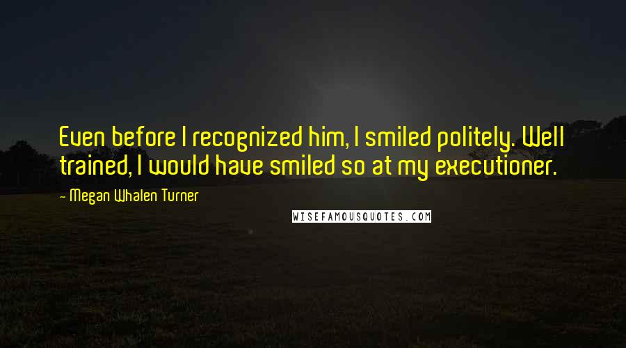 Megan Whalen Turner Quotes: Even before I recognized him, I smiled politely. Well trained, I would have smiled so at my executioner.