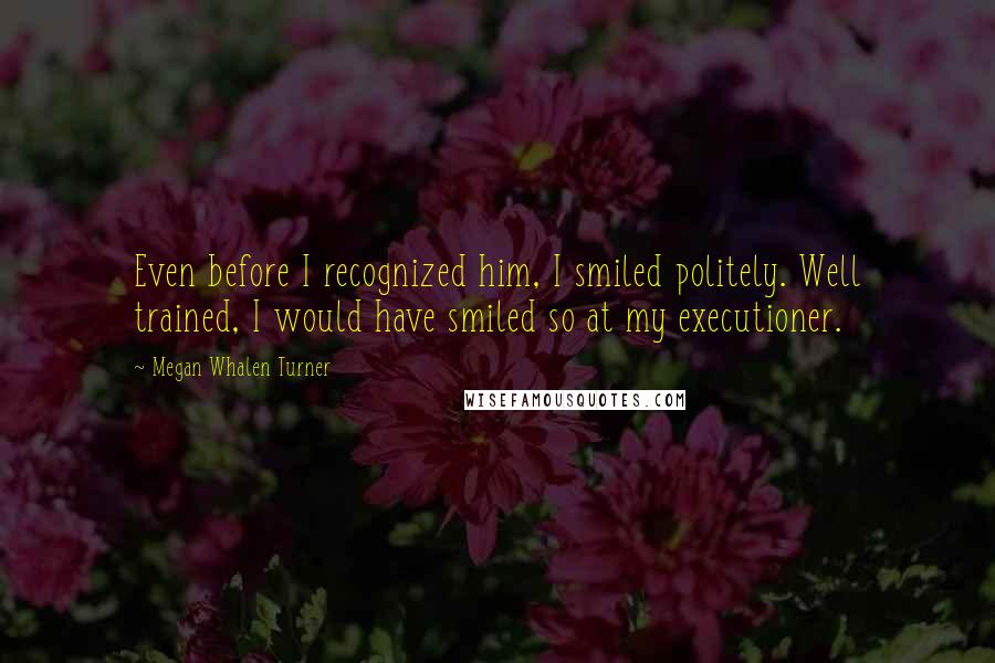 Megan Whalen Turner Quotes: Even before I recognized him, I smiled politely. Well trained, I would have smiled so at my executioner.