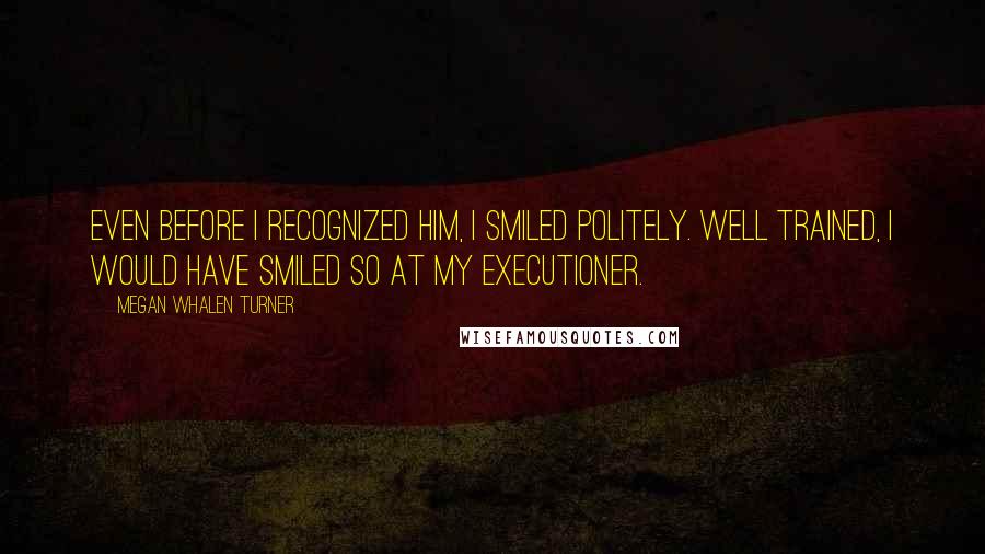 Megan Whalen Turner Quotes: Even before I recognized him, I smiled politely. Well trained, I would have smiled so at my executioner.