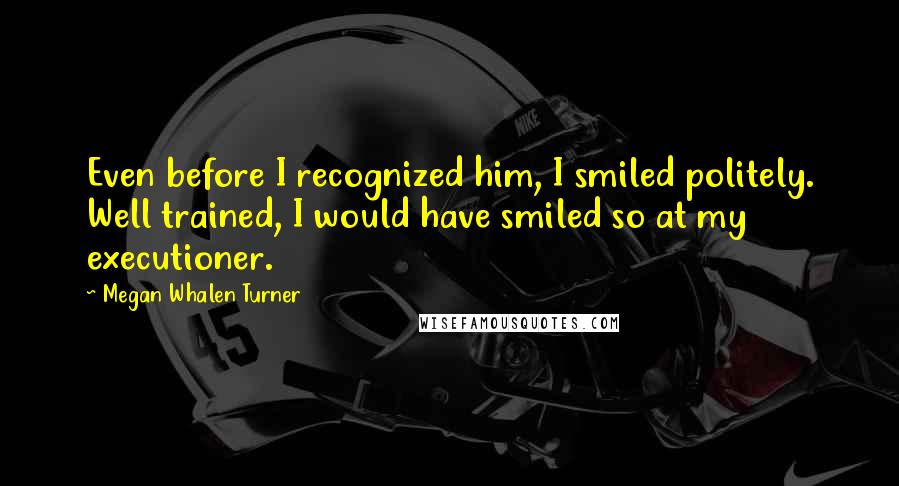 Megan Whalen Turner Quotes: Even before I recognized him, I smiled politely. Well trained, I would have smiled so at my executioner.