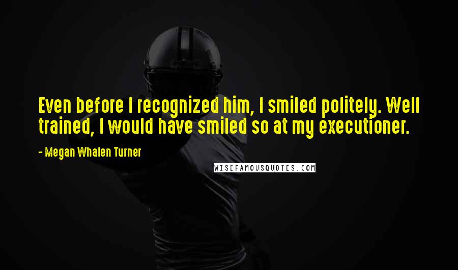 Megan Whalen Turner Quotes: Even before I recognized him, I smiled politely. Well trained, I would have smiled so at my executioner.