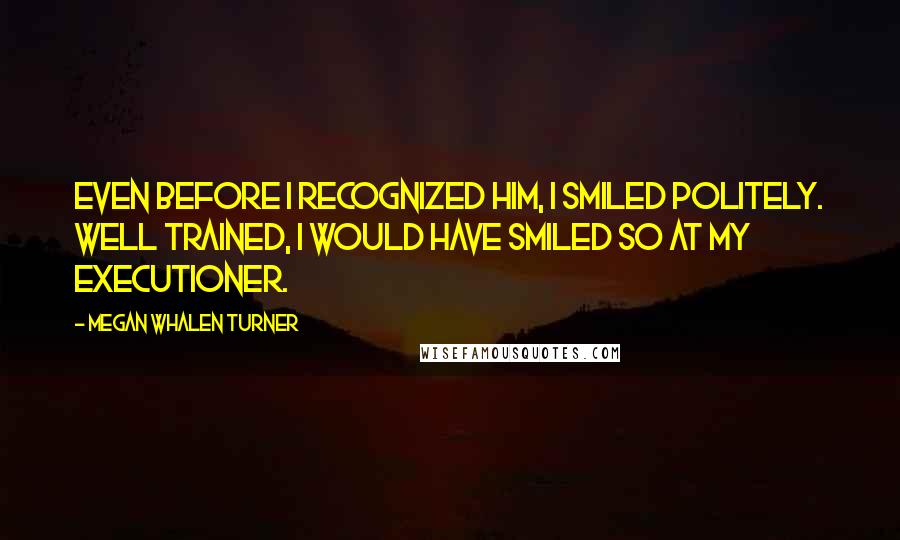 Megan Whalen Turner Quotes: Even before I recognized him, I smiled politely. Well trained, I would have smiled so at my executioner.