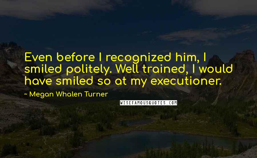 Megan Whalen Turner Quotes: Even before I recognized him, I smiled politely. Well trained, I would have smiled so at my executioner.