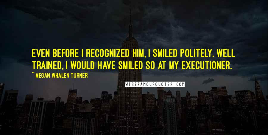 Megan Whalen Turner Quotes: Even before I recognized him, I smiled politely. Well trained, I would have smiled so at my executioner.