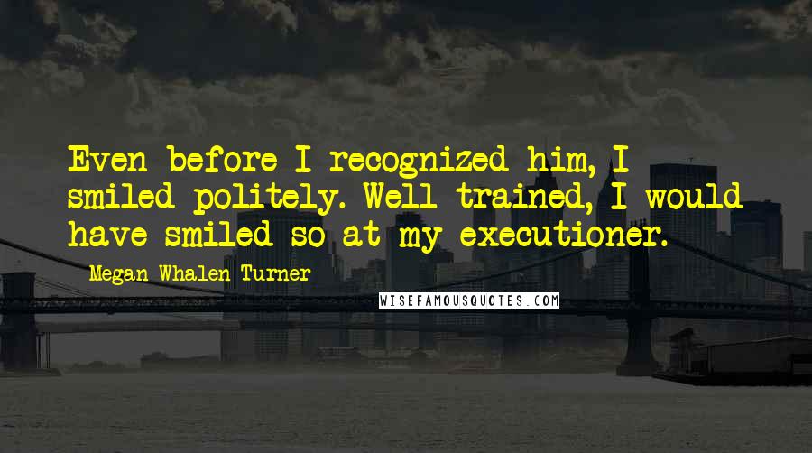 Megan Whalen Turner Quotes: Even before I recognized him, I smiled politely. Well trained, I would have smiled so at my executioner.