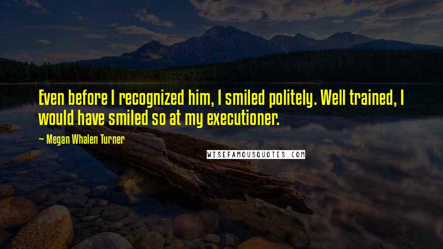 Megan Whalen Turner Quotes: Even before I recognized him, I smiled politely. Well trained, I would have smiled so at my executioner.