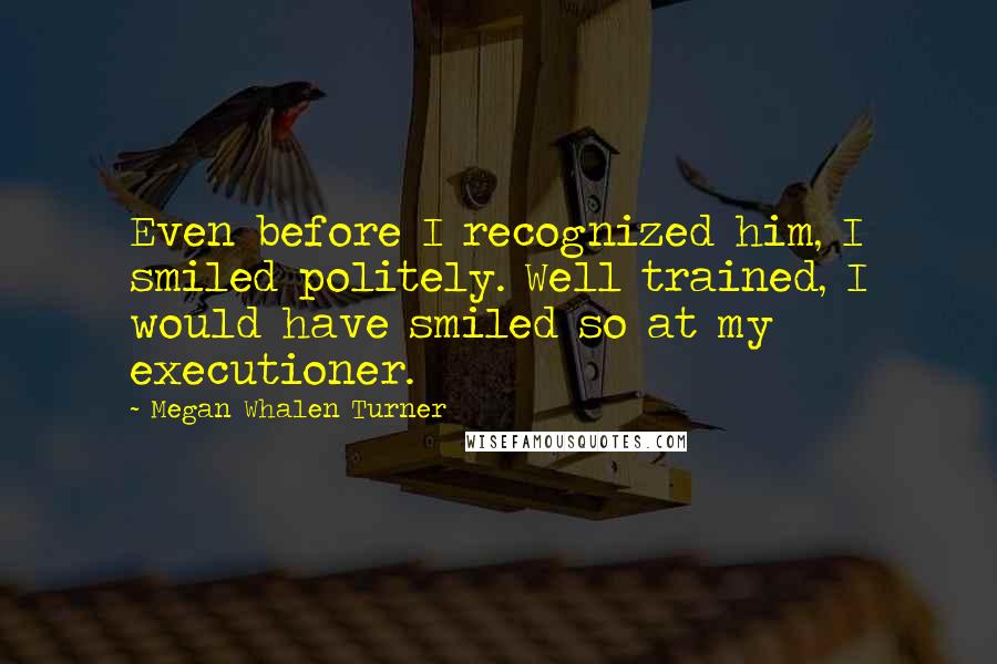 Megan Whalen Turner Quotes: Even before I recognized him, I smiled politely. Well trained, I would have smiled so at my executioner.